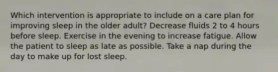 Which intervention is appropriate to include on a care plan for improving sleep in the older adult? Decrease fluids 2 to 4 hours before sleep. Exercise in the evening to increase fatigue. Allow the patient to sleep as late as possible. Take a nap during the day to make up for lost sleep.