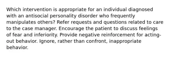 Which intervention is appropriate for an individual diagnosed with an antisocial personality disorder who frequently manipulates others? Refer requests and questions related to care to the case manager. Encourage the patient to discuss feelings of fear and inferiority. Provide negative reinforcement for acting-out behavior. Ignore, rather than confront, inappropriate behavior.