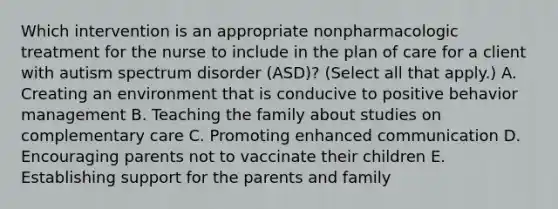 Which intervention is an appropriate nonpharmacologic treatment for the nurse to include in the plan of care for a client with autism spectrum disorder​ (ASD)? (Select all that​ apply.) A. Creating an environment that is conducive to positive behavior management B. Teaching the family about studies on complementary care C. Promoting enhanced communication D. Encouraging parents not to vaccinate their children E. Establishing support for the parents and family