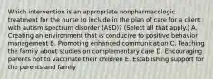 Which intervention is an appropriate nonpharmacologic treatment for the nurse to include in the plan of care for a client with autism spectrum disorder​ (ASD)? (Select all that​ apply.) A. Creating an environment that is conducive to positive behavior management B. Promoting enhanced communication C. Teaching the family about studies on complementary care D. Encouraging parents not to vaccinate their children E. Establishing support for the parents and family