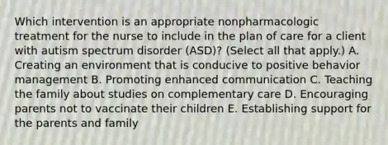 Which intervention is an appropriate nonpharmacologic treatment for the nurse to include in the plan of care for a client with autism spectrum disorder​ (ASD)? (Select all that​ apply.) A. Creating an environment that is conducive to positive behavior management B. Promoting enhanced communication C. Teaching the family about studies on complementary care D. Encouraging parents not to vaccinate their children E. Establishing support for the parents and family