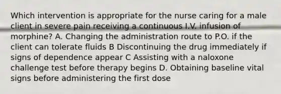 Which intervention is appropriate for the nurse caring for a male client in severe pain receiving a continuous I.V. infusion of morphine? A. Changing the administration route to P.O. if the client can tolerate fluids B Discontinuing the drug immediately if signs of dependence appear C Assisting with a naloxone challenge test before therapy begins D. Obtaining baseline vital signs before administering the first dose