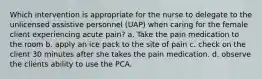 Which intervention is appropriate for the nurse to delegate to the unlicensed assistive personnel (UAP) when caring for the female client experiencing acute pain? a. Take the pain medication to the room b. apply an ice pack to the site of pain c. check on the client 30 minutes after she takes the pain medication. d. observe the clients ability to use the PCA.