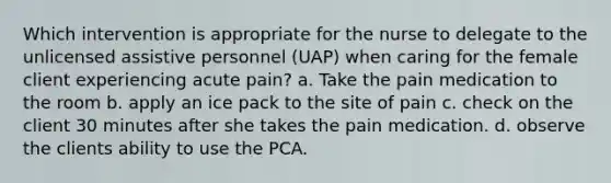 Which intervention is appropriate for the nurse to delegate to the unlicensed assistive personnel (UAP) when caring for the female client experiencing acute pain? a. Take the pain medication to the room b. apply an ice pack to the site of pain c. check on the client 30 minutes after she takes the pain medication. d. observe the clients ability to use the PCA.