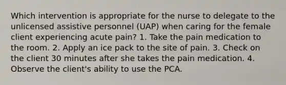 Which intervention is appropriate for the nurse to delegate to the unlicensed assistive personnel (UAP) when caring for the female client experiencing acute pain? 1. Take the pain medication to the room. 2. Apply an ice pack to the site of pain. 3. Check on the client 30 minutes after she takes the pain medication. 4. Observe the client's ability to use the PCA.