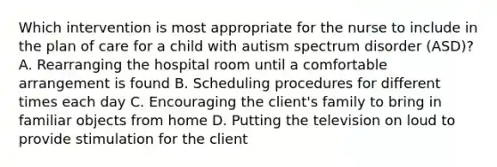 Which intervention is most appropriate for the nurse to include in the plan of care for a child with autism spectrum disorder​ (ASD)? A. Rearranging the hospital room until a comfortable arrangement is found B. Scheduling procedures for different times each day C. Encouraging the​ client's family to bring in familiar objects from home D. Putting the television on loud to provide stimulation for the client