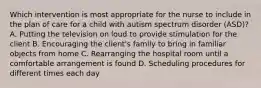 Which intervention is most appropriate for the nurse to include in the plan of care for a child with autism spectrum disorder​ (ASD)? A. Putting the television on loud to provide stimulation for the client B. Encouraging the​ client's family to bring in familiar objects from home C. Rearranging the hospital room until a comfortable arrangement is found D. Scheduling procedures for different times each day