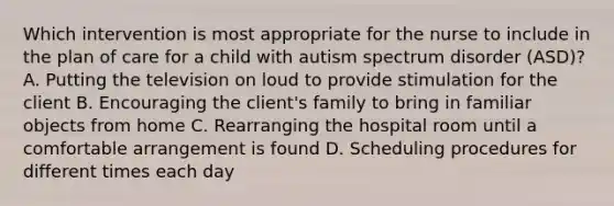 Which intervention is most appropriate for the nurse to include in the plan of care for a child with autism spectrum disorder​ (ASD)? A. Putting the television on loud to provide stimulation for the client B. Encouraging the​ client's family to bring in familiar objects from home C. Rearranging the hospital room until a comfortable arrangement is found D. Scheduling procedures for different times each day