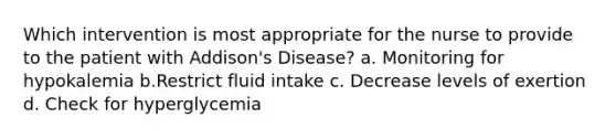 Which intervention is most appropriate for the nurse to provide to the patient with Addison's Disease? a. Monitoring for hypokalemia b.Restrict fluid intake c. Decrease levels of exertion d. Check for hyperglycemia