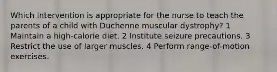 Which intervention is appropriate for the nurse to teach the parents of a child with Duchenne muscular dystrophy? 1 Maintain a high-calorie diet. 2 Institute seizure precautions. 3 Restrict the use of larger muscles. 4 Perform range-of-motion exercises.