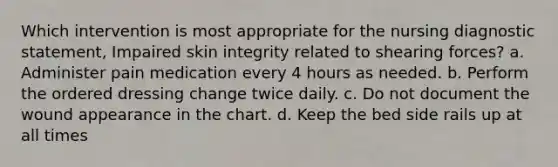 Which intervention is most appropriate for the nursing diagnostic statement, Impaired skin integrity related to shearing forces? a. Administer pain medication every 4 hours as needed. b. Perform the ordered dressing change twice daily. c. Do not document the wound appearance in the chart. d. Keep the bed side rails up at all times