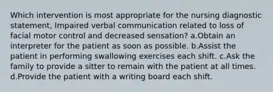 Which intervention is most appropriate for the nursing diagnostic statement, Impaired verbal communication related to loss of facial motor control and decreased sensation? a.Obtain an interpreter for the patient as soon as possible. b.Assist the patient in performing swallowing exercises each shift. c.Ask the family to provide a sitter to remain with the patient at all times. d.Provide the patient with a writing board each shift.