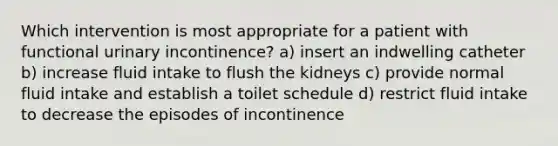 Which intervention is most appropriate for a patient with functional urinary incontinence? a) insert an indwelling catheter b) increase fluid intake to flush the kidneys c) provide normal fluid intake and establish a toilet schedule d) restrict fluid intake to decrease the episodes of incontinence