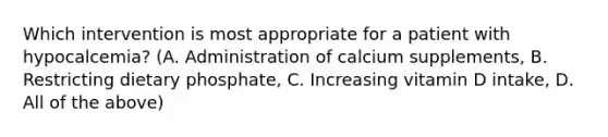 Which intervention is most appropriate for a patient with hypocalcemia? (A. Administration of calcium supplements, B. Restricting dietary phosphate, C. Increasing vitamin D intake, D. All of the above)