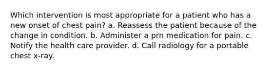 Which intervention is most appropriate for a patient who has a new onset of chest pain? a. Reassess the patient because of the change in condition. b. Administer a prn medication for pain. c. Notify the health care provider. d. Call radiology for a portable chest x-ray.