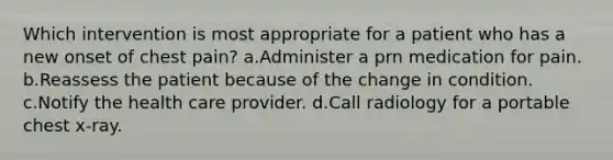 Which intervention is most appropriate for a patient who has a new onset of chest pain? a.Administer a prn medication for pain. b.Reassess the patient because of the change in condition. c.Notify the health care provider. d.Call radiology for a portable chest x-ray.