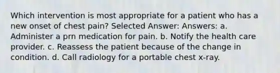 Which intervention is most appropriate for a patient who has a new onset of chest pain? Selected Answer: Answers: a. Administer a prn medication for pain. b. Notify the health care provider. c. Reassess the patient because of the change in condition. d. Call radiology for a portable chest x-ray.