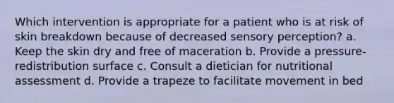 Which intervention is appropriate for a patient who is at risk of skin breakdown because of decreased sensory perception? a. Keep the skin dry and free of maceration b. Provide a pressure-redistribution surface c. Consult a dietician for nutritional assessment d. Provide a trapeze to facilitate movement in bed