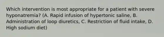 Which intervention is most appropriate for a patient with severe hyponatremia? (A. Rapid infusion of hypertonic saline, B. Administration of loop diuretics, C. Restriction of fluid intake, D. High sodium diet)