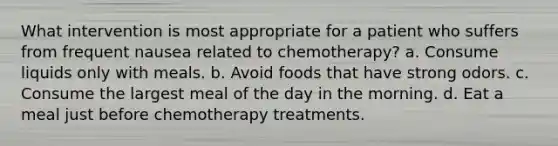 What intervention is most appropriate for a patient who suffers from frequent nausea related to chemotherapy? a. Consume liquids only with meals. b. Avoid foods that have strong odors. c. Consume the largest meal of the day in the morning. d. Eat a meal just before chemotherapy treatments.