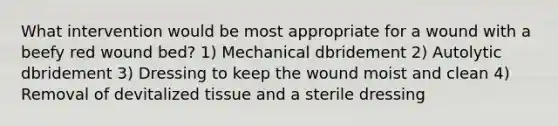 What intervention would be most appropriate for a wound with a beefy red wound bed? 1) Mechanical dbridement 2) Autolytic dbridement 3) Dressing to keep the wound moist and clean 4) Removal of devitalized tissue and a sterile dressing