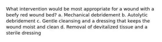 What intervention would be most appropriate for a wound with a beefy red wound bed? a. Mechanical debridement b. Autolytic debridement c. Gentle cleansing and a dressing that keeps the wound moist and clean d. Removal of devitalized tissue and a sterile dressing