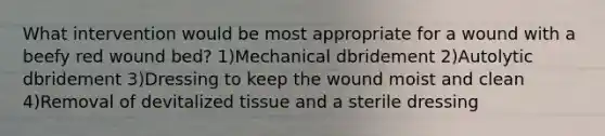 What intervention would be most appropriate for a wound with a beefy red wound bed? 1)Mechanical dbridement 2)Autolytic dbridement 3)Dressing to keep the wound moist and clean 4)Removal of devitalized tissue and a sterile dressing