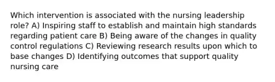 Which intervention is associated with the nursing leadership role? A) Inspiring staff to establish and maintain high standards regarding patient care B) Being aware of the changes in quality control regulations C) Reviewing research results upon which to base changes D) Identifying outcomes that support quality nursing care