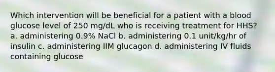 Which intervention will be beneficial for a patient with a blood glucose level of 250 mg/dL who is receiving treatment for HHS? a. administering 0.9% NaCl b. administering 0.1 unit/kg/hr of insulin c. administering IIM glucagon d. administering IV fluids containing glucose