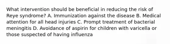 What intervention should be beneficial in reducing the risk of Reye syndrome? A. Immunization against the disease B. Medical attention for all head injuries C. Prompt treatment of bacterial meningitis D. Avoidance of aspirin for children with varicella or those suspected of having influenza