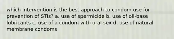 which intervention is the best approach to condom use for prevention of STIs? a. use of spermicide b. use of oil-base lubricants c. use of a condom with oral sex d. use of natural membrane condoms