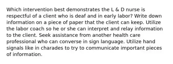 Which intervention best demonstrates the L & D nurse is respectful of a client who is deaf and in early labor? Write down information on a piece of paper that the client can keep. Utilize the labor coach so he or she can interpret and relay information to the client. Seek assistance from another health care professional who can converse in sign language. Utilize hand signals like in charades to try to communicate important pieces of information.