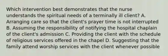 Which intervention best demonstrates that the nurse understands the spiritual needs of a terminally ill client? A. Arranging care so that the client's prayer time is not interrupted B. Assuming the responsibility of notifying the hospital chaplain of the client's admission C. Providing the client with the schedule of religious services offered in the chapel D. Suggesting that the family attend worship services with the client whenever possible