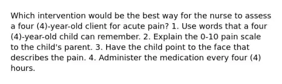 Which intervention would be the best way for the nurse to assess a four (4)-year-old client for acute pain? 1. Use words that a four (4)-year-old child can remember. 2. Explain the 0-10 pain scale to the child's parent. 3. Have the child point to the face that describes the pain. 4. Administer the medication every four (4) hours.