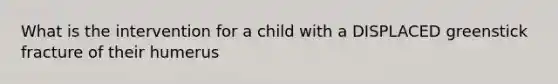 What is the intervention for a child with a DISPLACED greenstick fracture of their humerus