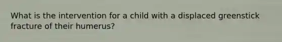 What is the intervention for a child with a displaced greenstick fracture of their humerus?