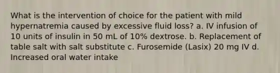 What is the intervention of choice for the patient with mild hypernatremia caused by excessive fluid loss? a. IV infusion of 10 units of insulin in 50 mL of 10% dextrose. b. Replacement of table salt with salt substitute c. Furosemide (Lasix) 20 mg IV d. Increased oral water intake