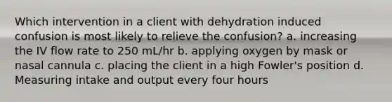 Which intervention in a client with dehydration induced confusion is most likely to relieve the confusion? a. increasing the IV flow rate to 250 mL/hr b. applying oxygen by mask or nasal cannula c. placing the client in a high Fowler's position d. Measuring intake and output every four hours