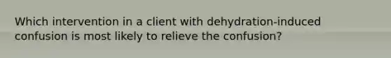 Which intervention in a client with dehydration-induced confusion is most likely to relieve the confusion?