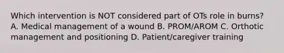 Which intervention is NOT considered part of OTs role in burns? A. Medical management of a wound B. PROM/AROM C. Orthotic management and positioning D. Patient/caregiver training