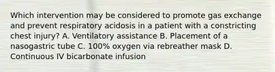 Which intervention may be considered to promote gas exchange and prevent respiratory acidosis in a patient with a constricting chest injury? A. Ventilatory assistance B. Placement of a nasogastric tube C. 100% oxygen via rebreather mask D. Continuous IV bicarbonate infusion