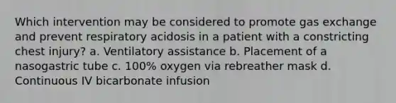 Which intervention may be considered to promote gas exchange and prevent respiratory acidosis in a patient with a constricting chest injury? a. Ventilatory assistance b. Placement of a nasogastric tube c. 100% oxygen via rebreather mask d. Continuous IV bicarbonate infusion