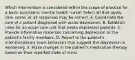 Which intervention is considered within the scope of practice for a basic psychiatric mental health nurse? Select all that apply. One, some, or all responses may be correct. A. Coordinate the care of a patient diagnosed with acute depression. B. Establish rules for an acute care unit that treats depressed patients. C. Provide information materials concerning depression to the patient's family members. D. Report to the patient's interdisciplinary team behaviors that suggest the depression is worsening. E. Make changes in the patient's medication therapy based on their reported state of mind.