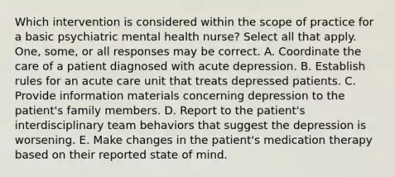 Which intervention is considered within the scope of practice for a basic psychiatric mental health nurse? Select all that apply. One, some, or all responses may be correct. A. Coordinate the care of a patient diagnosed with acute depression. B. Establish rules for an acute care unit that treats depressed patients. C. Provide information materials concerning depression to the patient's family members. D. Report to the patient's interdisciplinary team behaviors that suggest the depression is worsening. E. Make changes in the patient's medication therapy based on their reported state of mind.