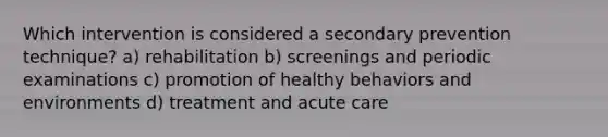 Which intervention is considered a secondary prevention technique? a) rehabilitation b) ​screenings and periodic examinations c) ​promotion of healthy behaviors and environments ​d) treatment and acute care