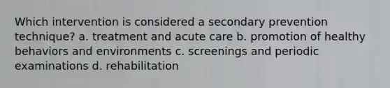 Which intervention is considered a secondary prevention technique? a. ​treatment and acute care b. ​promotion of healthy behaviors and environments c. ​screenings and periodic examinations d. ​rehabilitation