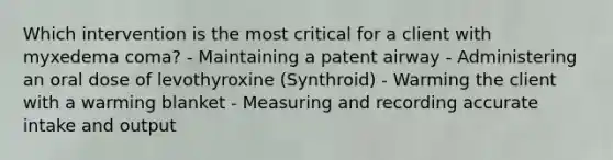 Which intervention is the most critical for a client with myxedema coma? - Maintaining a patent airway - Administering an oral dose of levothyroxine (Synthroid) - Warming the client with a warming blanket - Measuring and recording accurate intake and output