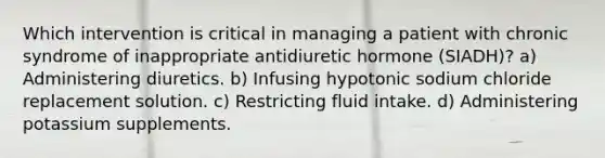 Which intervention is critical in managing a patient with chronic syndrome of inappropriate antidiuretic hormone (SIADH)? a) Administering diuretics. b) Infusing hypotonic sodium chloride replacement solution. c) Restricting fluid intake. d) Administering potassium supplements.