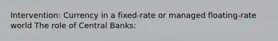 Intervention: Currency in a fixed-rate or managed floating-rate world​ The role of Central Banks: ​