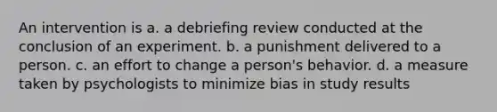 An intervention is a. a debriefing review conducted at the conclusion of an experiment. b. a punishment delivered to a person. c. an effort to change a person's behavior. d. a measure taken by psychologists to minimize bias in study results